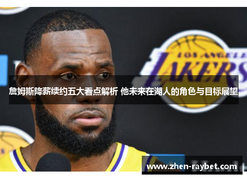 詹姆斯降薪续约五大看点解析 他未来在湖人的角色与目标展望