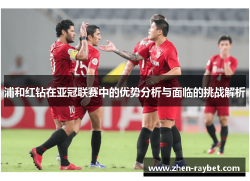 浦和红钻在亚冠联赛中的优势分析与面临的挑战解析