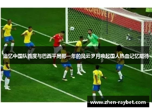 追忆中国队首度与巴西平局那一年的风云岁月唤起国人热血记忆期待