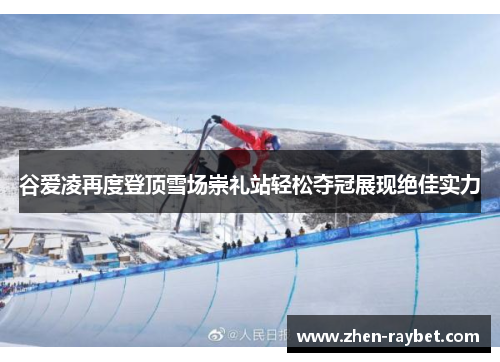 谷爱凌再度登顶雪场崇礼站轻松夺冠展现绝佳实力