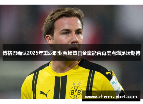 博格巴确认2025年重返职业赛场昔日金童能否再度点燃足坛期待