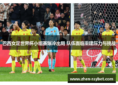 巴西女足世界杯小组赛爆冷出局 队伍面临重建压力与挑战 巴西女足世界杯小组赛爆冷出局 队伍面临重建压力与挑战