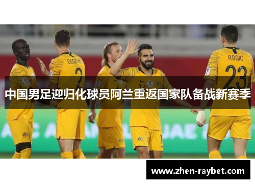 中国男足迎归化球员阿兰重返国家队备战新赛季